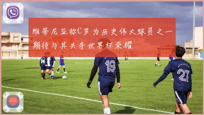 维蒂尼亚称C罗为历史伟大球员之一期待与其共夺世界杯荣耀