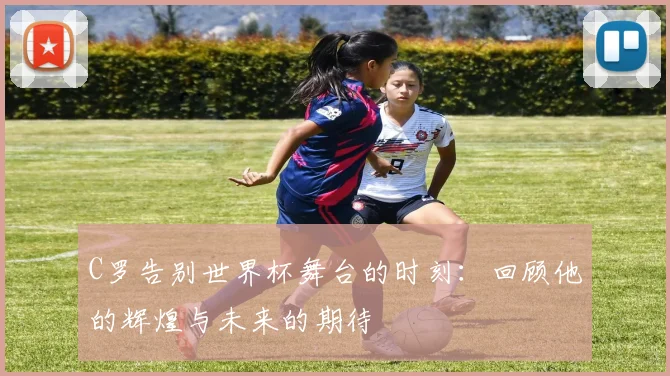 C罗告别世界杯舞台的时刻：回顾他的辉煌与未来的期待