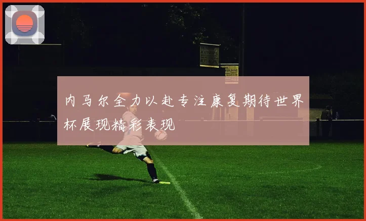 内马尔全力以赴专注康复期待世界杯展现精彩表现