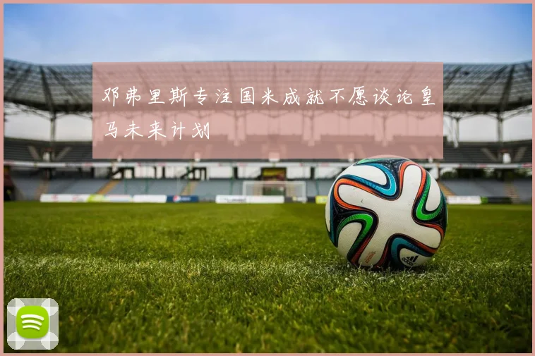 邓弗里斯专注国米成就不愿谈论皇马未来计划