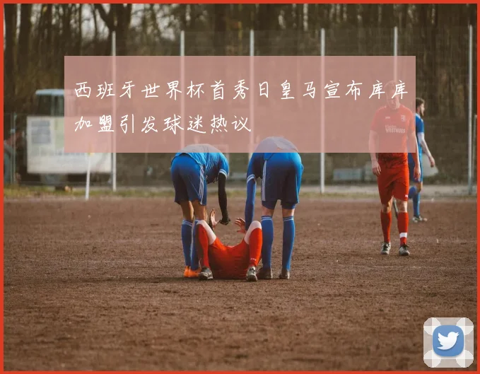 西班牙世界杯首秀日皇马宣布库库加盟引发球迷热议