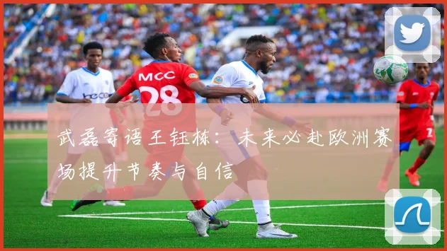 武磊寄语王钰栋：未来必赴欧洲赛场提升节奏与自信