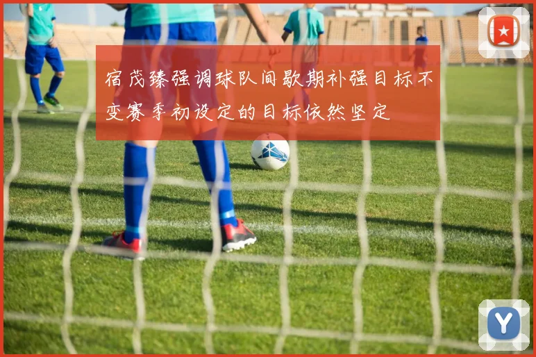 宿茂臻强调球队间歇期补强目标不变赛季初设定的目标依然坚定