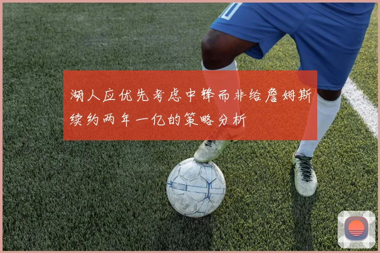湖人应优先考虑中锋而非给詹姆斯续约两年一亿的策略分析