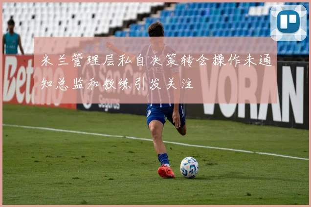 米兰管理层私自决策转会操作未通知总监和教练引发关注