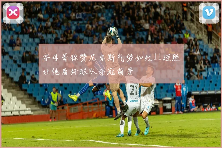 字母哥称赞尼克斯气势如虹11连胜让他看好球队夺冠前景