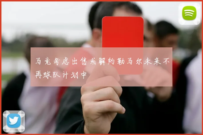 马竞考虑出售或解约勒马尔未来不再球队计划中