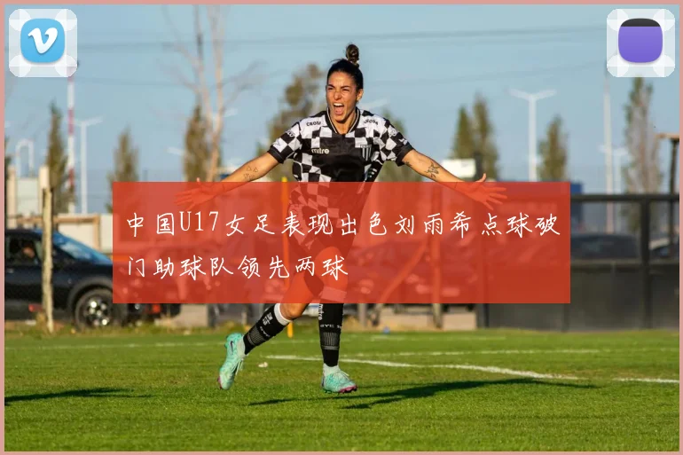 中国U17女足表现出色刘雨希点球破门助球队领先两球