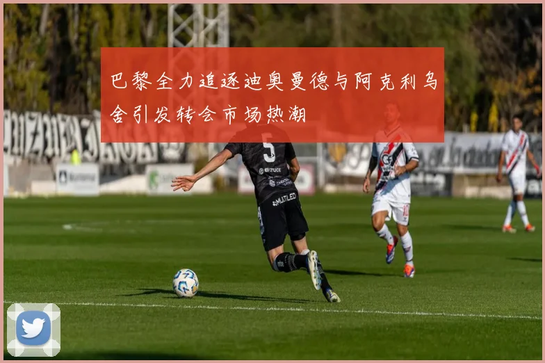 巴黎全力追逐迪奥曼德与阿克利乌舍引发转会市场热潮